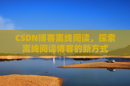 CSDN博客离线阅读,探索离线阅读博客的新方式