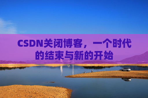 CSDN关闭博客,一个时代的结束与新的开始